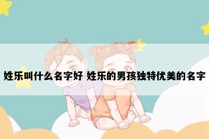 姓乐叫什么名字好 姓乐的男孩独特优美的名字